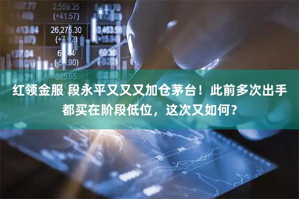 红领金服 段永平又又又加仓茅台！此前多次出手都买在阶段低位，这次又如何？