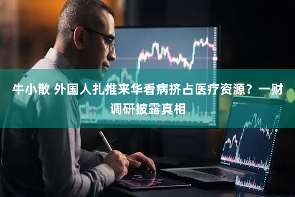 牛小散 外国人扎推来华看病挤占医疗资源？一财调研披露真相