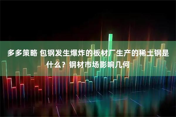 多多策略 包钢发生爆炸的板材厂生产的稀土钢是什么？钢材市场影响几何