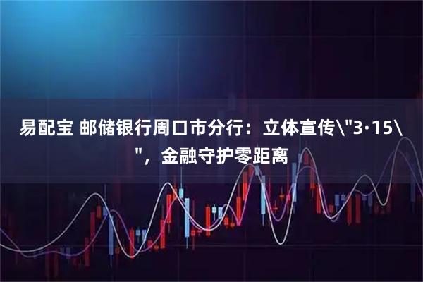 易配宝 邮储银行周口市分行：立体宣传＂3·15＂，金融守护零距离