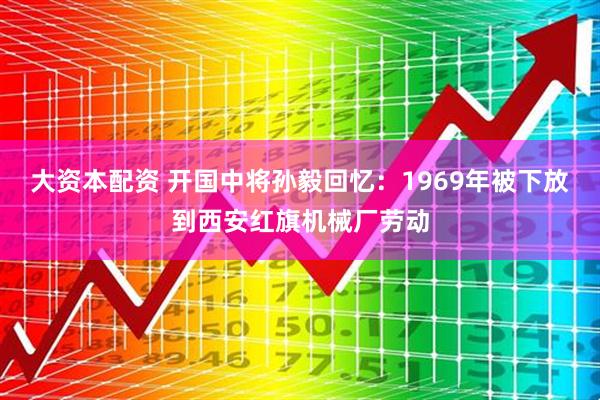 大资本配资 开国中将孙毅回忆：1969年被下放到西安红旗机械厂劳动