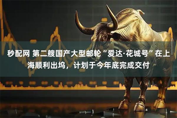 秒配网 第二艘国产大型邮轮“爱达·花城号”在上海顺利出坞，计划于今年底完成交付