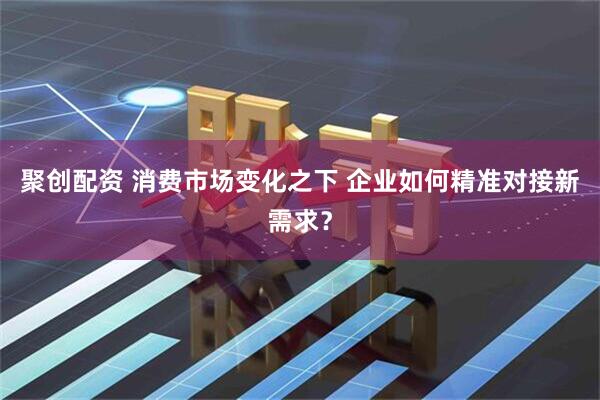 聚创配资 消费市场变化之下 企业如何精准对接新需求？