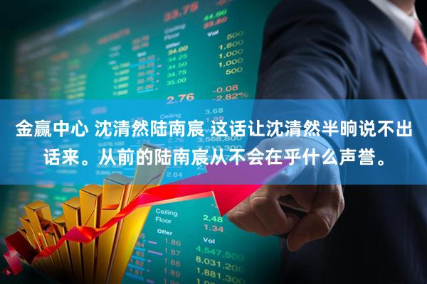 金赢中心 沈清然陆南宸 这话让沈清然半晌说不出话来。从前的陆南宸从不会在乎什么声誉。