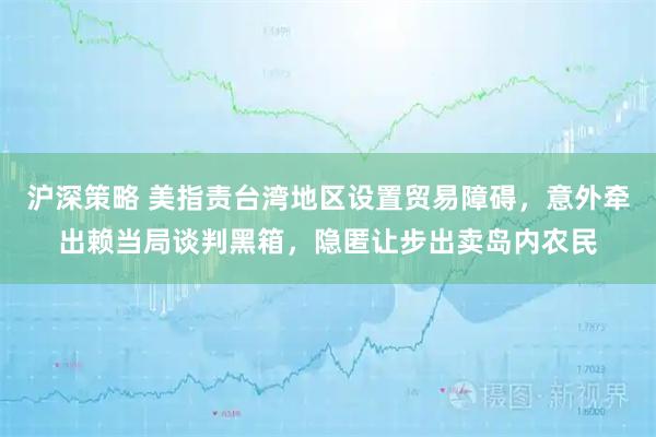 沪深策略 美指责台湾地区设置贸易障碍，意外牵出赖当局谈判黑箱，隐匿让步出卖岛内农民