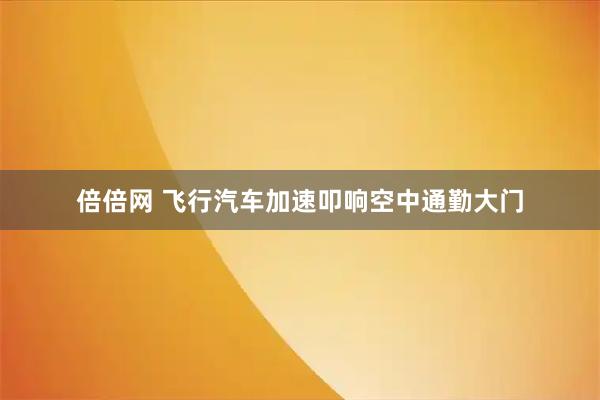 倍倍网 飞行汽车加速叩响空中通勤大门