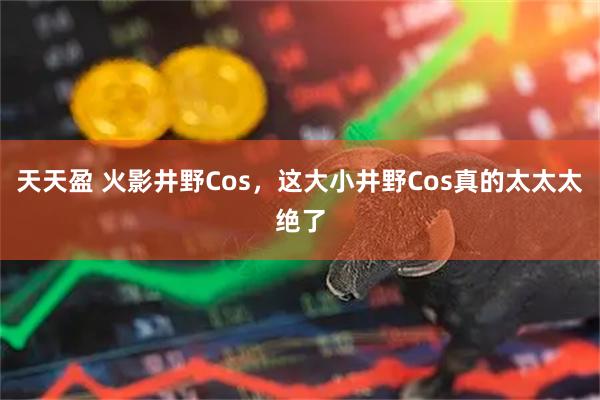 天天盈 火影井野Cos，这大小井野Cos真的太太太绝了