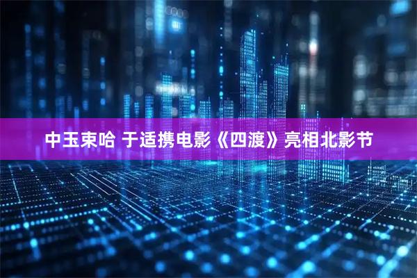 中玉束哈 于适携电影《四渡》亮相北影节