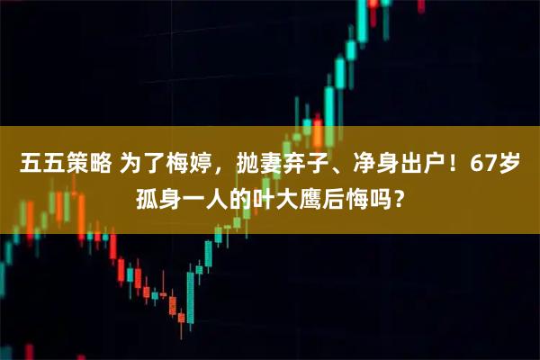 五五策略 为了梅婷，抛妻弃子、净身出户！67岁孤身一人的叶大鹰后悔吗？