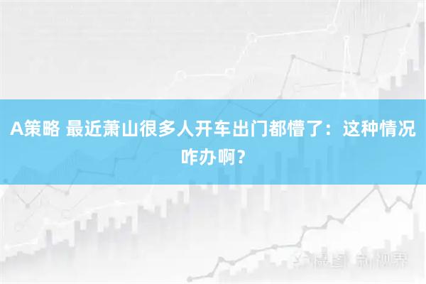 A策略 最近萧山很多人开车出门都懵了：这种情况咋办啊？