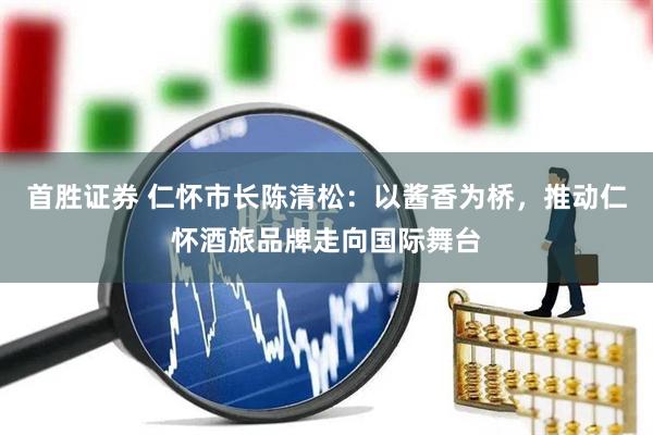 首胜证券 仁怀市长陈清松：以酱香为桥，推动仁怀酒旅品牌走向国际舞台