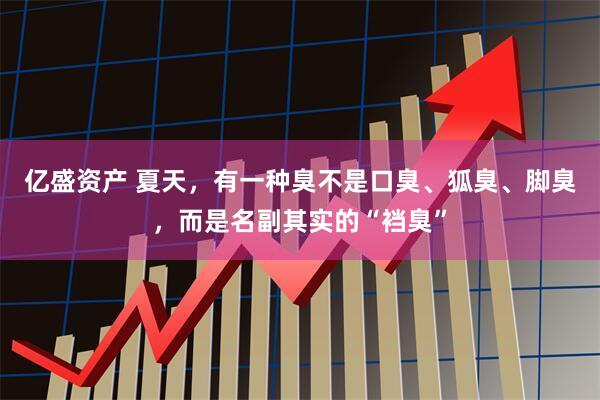 亿盛资产 夏天，有一种臭不是口臭、狐臭、脚臭，而是名副其实的“裆臭”
