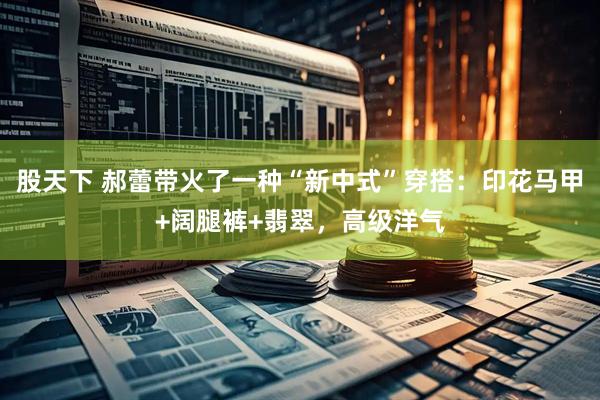 股天下 郝蕾带火了一种“新中式”穿搭：印花马甲+阔腿裤+翡翠，高级洋气