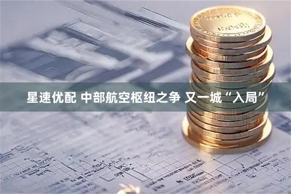 星速优配 中部航空枢纽之争 又一城“入局”