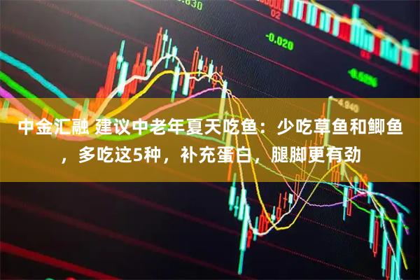 中金汇融 建议中老年夏天吃鱼：少吃草鱼和鲫鱼，多吃这5种，补充蛋白，腿脚更有劲