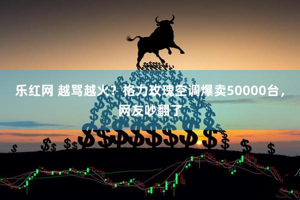乐红网 越骂越火？格力玫瑰空调爆卖50000台，网友吵翻了