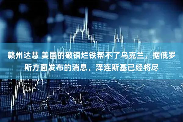 赣州达慧 美国的破铜烂铁帮不了乌克兰，据俄罗斯方面发布的消息，泽连斯基已经将尽