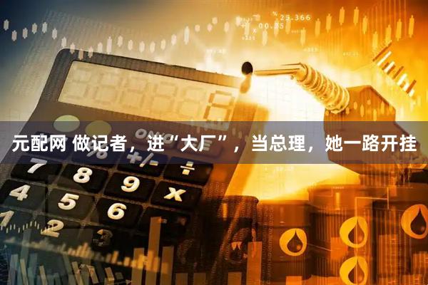 元配网 做记者，进“大厂”，当总理，她一路开挂