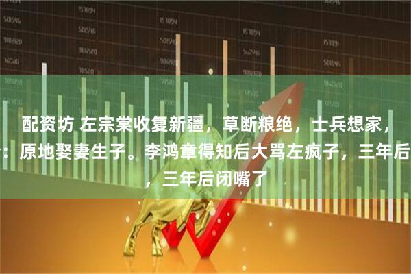 配资坊 左宗棠收复新疆，草断粮绝，士兵想家，他下令：原地娶妻生子。李鸿章得知后大骂左疯子，三年后闭嘴了