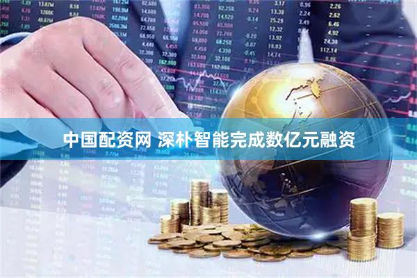 中国配资网 深朴智能完成数亿元融资